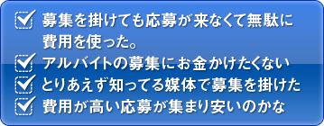 ・募集を掛けても応募が来なくて無駄に費用を使った。・アルバイトの募集にお金かけたくない・とりあえず知ってる媒体で募集を掛けた・費用が高い応募が集まり安いのかな