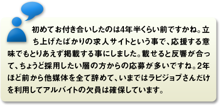 初めてお付き合いしたのは4年半くらい前ですかね。立ち上げたばかりの求人サイトという事で、応援する意味でもとりあえず掲載する事にしました。載せると反響が合って、ちょうど採用したい層の方からの応募が多いですね。2年ほど前から他媒体を全て辞めて、いまではラピジョブさんだけを利用してアルバイトの欠員は確保しています。