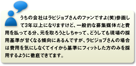 うちの会社はラピジョブさんのファンですよ(笑)参画して3年以上になりますけど、一般的な募集媒体だと費用を払ってる分、元を取ろうとしちゃって、どうしても現場の採用基準が甘くなる傾向にあるんですが、ラピジョブさんの場合は費用を気にしなくてイイから基準にフィットした方のみを採用するように徹底できてます。