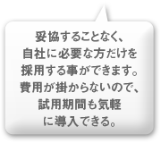 妥協することなく、自社に必要な方だけを採用する事ができます。費用が掛からないので、試用期間も気軽に導入できる。